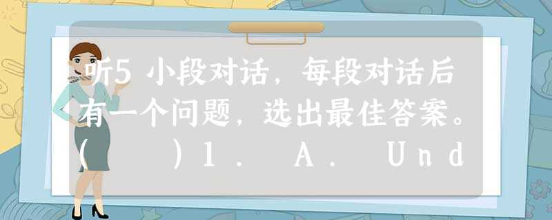 听5小段对话,每段对话后有一个问题,选出最佳答案。( )1. A. Under the book.( )2. A. 9ho 听5小段对话,每段对话后有一个问题,选出最佳答案。( )1. A. Under the book.( )2. A. 9ho