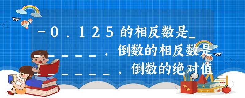 -0.125的相反数是______,倒数的相反数是______,倒数的绝对值是______. -0.125的相反数是______,倒数的相反数是______,倒数的绝对值是______.