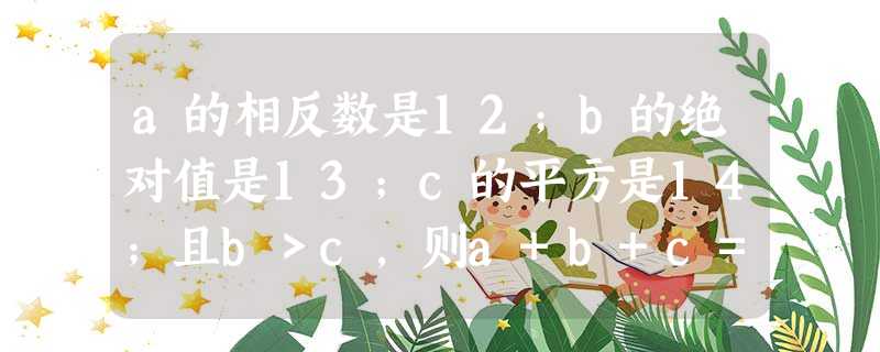 a的相反数是12;b的绝对值是13;c的平方是14;且b>c,则a+b+c=______. a的相反数是12;b的绝对值是13;c的平方是14;且b>c,则a+b+c=______.