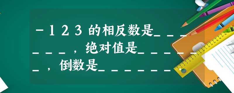 -123的相反数是______,绝对值是______,倒数是______. -123的相反数是______,绝对值是______,倒数是______.