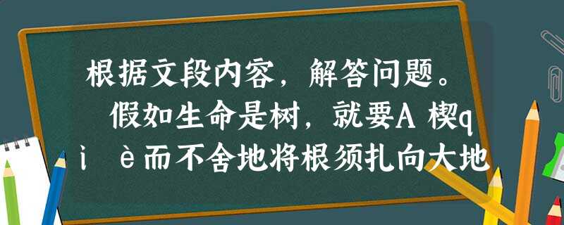 根据文段内容,解答问题。 假如生命是树,就要A楔qiè而不舍地将根须扎向大地深处,汲取生的源泉。假如生命是树,就要努力实现树的理想,即使无缘在森 根据文段内容,解答问题。 假如生命是树,就要A楔qiè而不舍地将根须扎向大地深处,汲取生的源泉。假如生命是树,就要努力实现树的理想,即使无缘在森