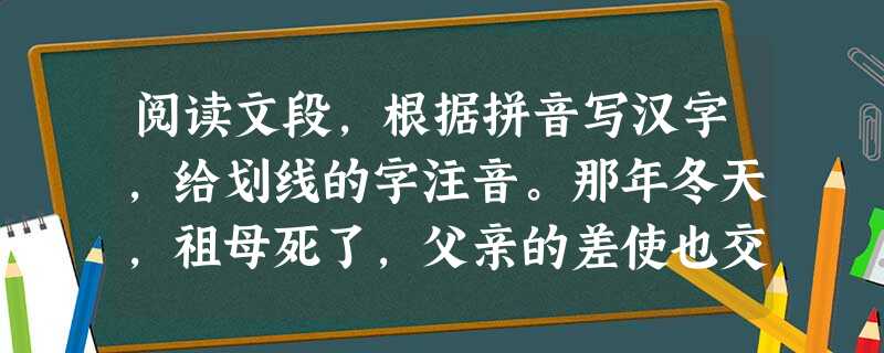 阅读文段,根据拼音写汉字,给划线的字注音。那年冬天,祖母死了,父亲的差使也交卸了,正是祸不单行的日子。我从北京到徐州打算跟着父亲奔丧回家 阅读文段,根据拼音写汉字,给划线的字注音。那年冬天,祖母死了,父亲的差使也交卸了,正是祸不单行的日子。我从北京到徐州打算跟着父亲奔丧回家