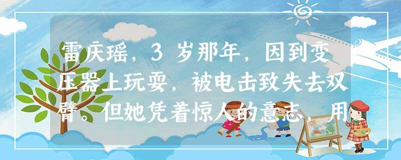 雷庆瑶,3岁那年,因到变压器上玩耍,被电击致失去双臂。但她凭着惊人的意志,用自己的努力顽强地独立生活。小小年纪,她就开始练习自己腰腿的柔韧性,练习脚 雷庆瑶,3岁那年,因到变压器上玩耍,被电击致失去双臂。但她凭着惊人的意志,用自己的努力顽强地独立生活。小小年纪,她就开始练习自己腰腿的柔韧性,练习脚