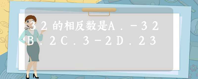 32的相反数是A.-32B.2C.3-2D.23 32的相反数是A.-32B.2C.3-2D.23