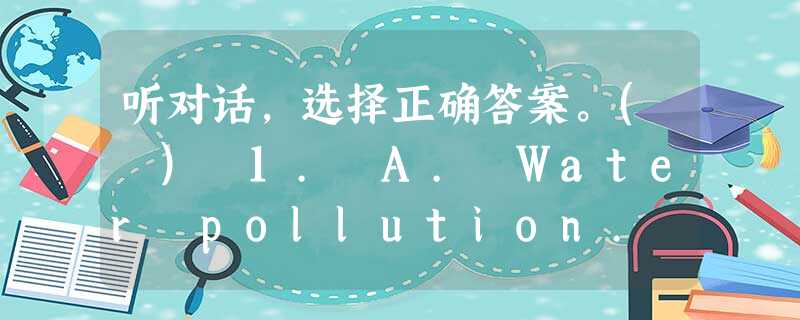听对话,选择正确答案。( ) 1. A. Water pollution. ( ) 2. A. Yes, it is. ( 听对话,选择正确答案。( ) 1. A. Water pollution. ( ) 2. A. Yes, it is. (