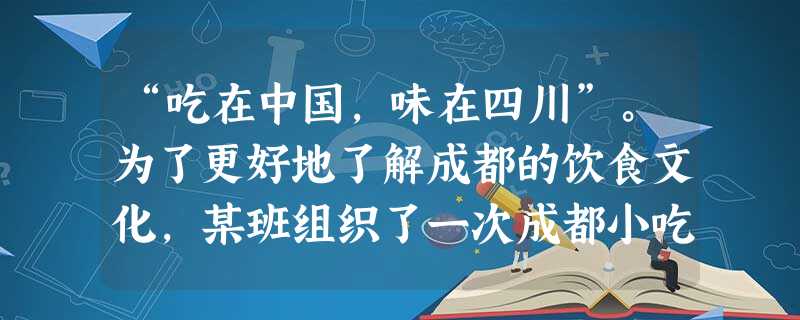 “吃在中国,味在四川”。为了更好地了解成都的饮食文化,某班组织了一次成都小吃和名菜的社会调查活动。通过走访、了解,同学们知道了如赖汤圆、龙抄手、 “吃在中国,味在四川”。为了更好地了解成都的饮食文化,某班组织了一次成都小吃和名菜的社会调查活动。通过走访、了解,同学们知道了如赖汤圆、龙抄手、