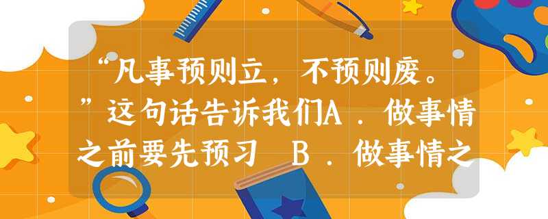 “凡事预则立,不预则废。”这句话告诉我们A.做事情之前要先预习 B.做事情之前必须做好一切准备C.做任何事情只要做好准备就能成功D.无论做什么事情,事先要有正确 “凡事预则立,不预则废。”这句话告诉我们A.做事情之前要先预习 B.做事情之前必须做好一切准备C.做任何事情只要做好准备就能成功D.无论做什么事情,事先要有正确