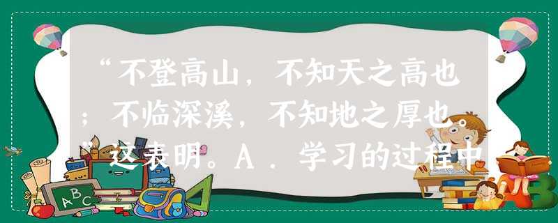 “不登高山,不知天之高也;不临深溪,不知地之厚也。”这表明。A.学习的过程中只有苦B.爬山涉水很快乐 C.学习只是快乐的D.从学习中逐渐了解世界的奥秘,丰富 “不登高山,不知天之高也;不临深溪,不知地之厚也。”这表明。A.学习的过程中只有苦B.爬山涉水很快乐 C.学习只是快乐的D.从学习中逐渐了解世界的奥秘,丰富
