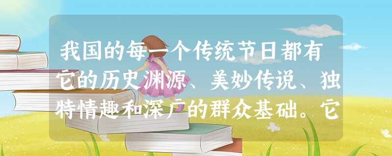 我国的每一个传统节日都有它的历史渊源、美妙传说、独特情趣和深广的群众基础。它们反映了民族的传统习惯、道德风尚和宗教观念,寄托着整个民族的憧憬,是千百年来岁月长途 我国的每一个传统节日都有它的历史渊源、美妙传说、独特情趣和深广的群众基础。它们反映了民族的传统习惯、道德风尚和宗教观念,寄托着整个民族的憧憬,是千百年来岁月长途