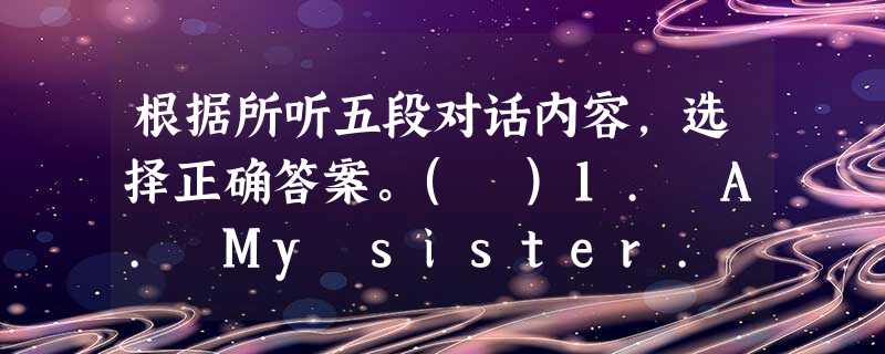 根据所听五段对话内容,选择正确答案。( )1. A. My sister. ( )2. A. He is taller th 根据所听五段对话内容,选择正确答案。( )1. A. My sister. ( )2. A. He is taller th