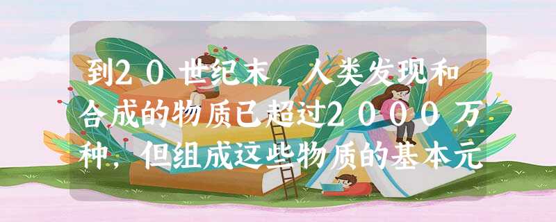 到20世纪末,人类发现和合成的物质已超过2000万种,但组成这些物质的基本元素只有A.300多种B.1000多种C.2000多种D.100多种 到20世纪末,人类发现和合成的物质已超过2000万种,但组成这些物质的基本元素只有A.300多种B.1000多种C.2000多种D.100多种