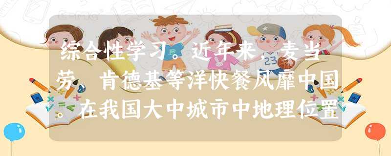 综合性学习。近年来,麦当劳、肯德基等洋快餐风靡中国。在我国大中城市中地理位置较优越、较繁华的地区落地生根,吸引着众多的消费者,尤其是广大少年儿童。阅读 综合性学习。近年来,麦当劳、肯德基等洋快餐风靡中国。在我国大中城市中地理位置较优越、较繁华的地区落地生根,吸引着众多的消费者,尤其是广大少年儿童。阅读