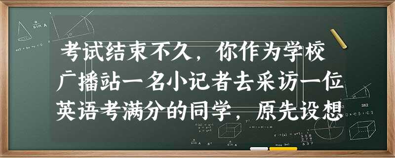 考试结束不久,你作为学校广播站一名小记者去采访一位英语考满分的同学,原先设想的问题是:“你的父母是否具有辅导你学英语的能力?”但看到他的父母也在场,你发现这个问 考试结束不久,你作为学校广播站一名小记者去采访一位英语考满分的同学,原先设想的问题是:“你的父母是否具有辅导你学英语的能力?”但看到他的父母也在场,你发现这个问