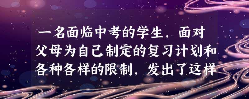 一名面临中考的学生,面对父母为自己制定的复习计划和各种各样的限制,发出了这样的声音“爸、妈,你们的要求可有点太苛刻了,根本不知道我的实际情况。我知道 一名面临中考的学生,面对父母为自己制定的复习计划和各种各样的限制,发出了这样的声音“爸、妈,你们的要求可有点太苛刻了,根本不知道我的实际情况。我知道