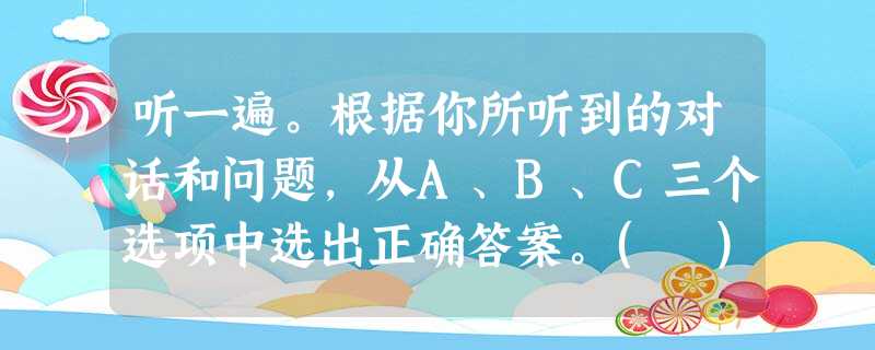 听一遍。根据你所听到的对话和问题,从A、B、C三个选项中选出正确答案。( )1. A. The hospital. ( )2 听一遍。根据你所听到的对话和问题,从A、B、C三个选项中选出正确答案。( )1. A. The hospital. ( )2