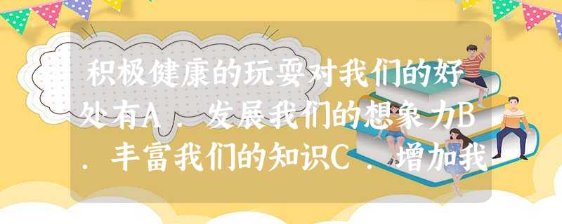 积极健康的玩耍对我们的好处有A.发展我们的想象力B.丰富我们的知识C.增加我们的兴趣D.培养做人的高尚品质 积极健康的玩耍对我们的好处有A.发展我们的想象力B.丰富我们的知识C.增加我们的兴趣D.培养做人的高尚品质