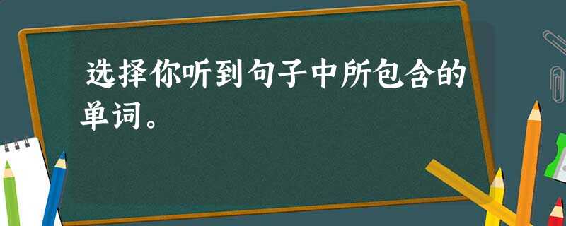 选择你听到句子中所包含的单词。 选择你听到句子中所包含的单词。