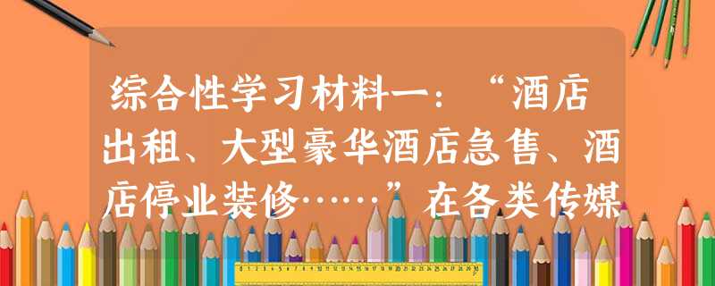 综合性学习材料一:“酒店出租、大型豪华酒店急售、酒店停业装修……”在各类传媒上,诸如此类的信息不胜枚举,自中央“八项规定”出台后,不少星级酒店营业额出现 综合性学习材料一:“酒店出租、大型豪华酒店急售、酒店停业装修……”在各类传媒上,诸如此类的信息不胜枚举,自中央“八项规定”出台后,不少星级酒店营业额出现