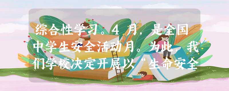 综合性学习。4月,是全国中学生安全活动月。为此,我们学校决定开展以“生命安全”为主题的系列活动。请你完成下面的任务:请用一句话概括下面新闻内 综合性学习。4月,是全国中学生安全活动月。为此,我们学校决定开展以“生命安全”为主题的系列活动。请你完成下面的任务:请用一句话概括下面新闻内