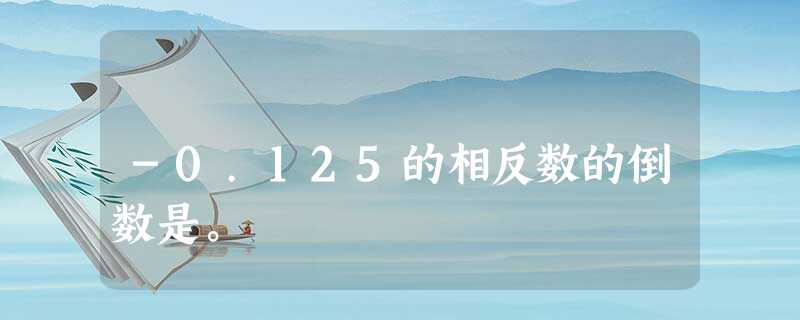 -0.125的相反数的倒数是。 -0.125的相反数的倒数是。