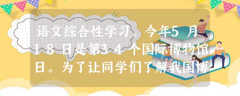 语文综合性学习。今年5月18日是第34个国际博物馆日。为了让同学们了解我国博物馆的相关情况,你所在的课外活动小组准备开展一次调查活动。作为小组成员,请你 语文综合性学习。今年5月18日是第34个国际博物馆日。为了让同学们了解我国博物馆的相关情况,你所在的课外活动小组准备开展一次调查活动。作为小组成员,请你