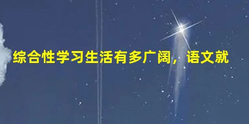 综合性学习生活有多广阔,语文就有多广阔。古人靠竹简书册获取知识,今天我们则通过书本和网络杂志等多种媒体求知。请开阔视野,驰骋心灵,去发现无处不在的语文。 综合性学习生活有多广阔,语文就有多广阔。古人靠竹简书册获取知识,今天我们则通过书本和网络杂志等多种媒体求知。请开阔视野,驰骋心灵,去发现无处不在的语文。