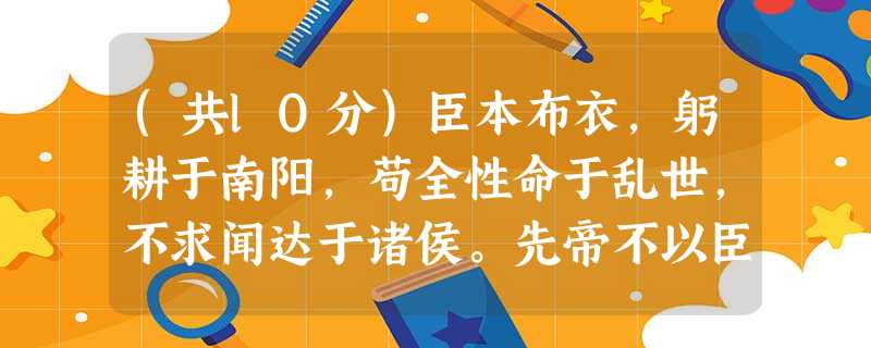 (共lO分)臣本布衣,躬耕于南阳,苟全性命于乱世,不求闻达于诸侯。先帝不以臣卑鄙,猥自枉屈,三顾臣于草庐之中,咨臣以当世之事,由 (共lO分)臣本布衣,躬耕于南阳,苟全性命于乱世,不求闻达于诸侯。先帝不以臣卑鄙,猥自枉屈,三顾臣于草庐之中,咨臣以当世之事,由