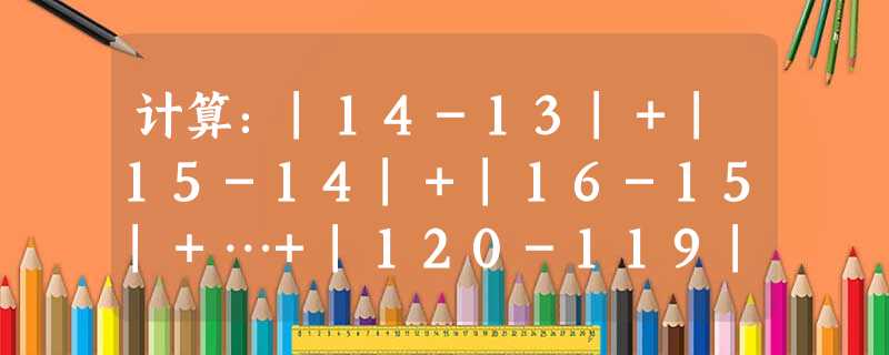 计算:|14-13|+|15-14|+|16-15|+…+|120-119| 计算:|14-13|+|15-14|+|16-15|+…+|120-119|