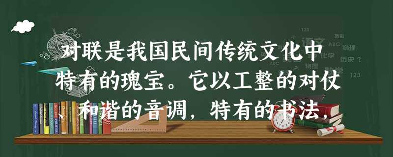 对联是我国民间传统文化中特有的瑰宝。它以工整的对仗、和谐的音调,特有的书法,为广大人民群众所喜闻乐见。下面是小明同学在语文综合性学习活动中收集到的一些 对联是我国民间传统文化中特有的瑰宝。它以工整的对仗、和谐的音调,特有的书法,为广大人民群众所喜闻乐见。下面是小明同学在语文综合性学习活动中收集到的一些