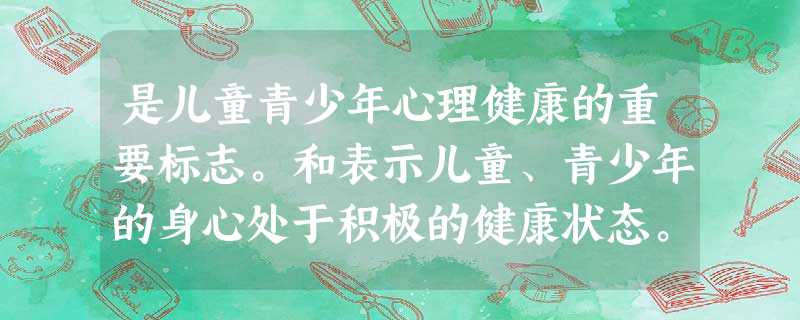 是儿童青少年心理健康的重要标志。和表示儿童、青少年的身心处于积极的健康状态。 是儿童青少年心理健康的重要标志。和表示儿童、青少年的身心处于积极的健康状态。