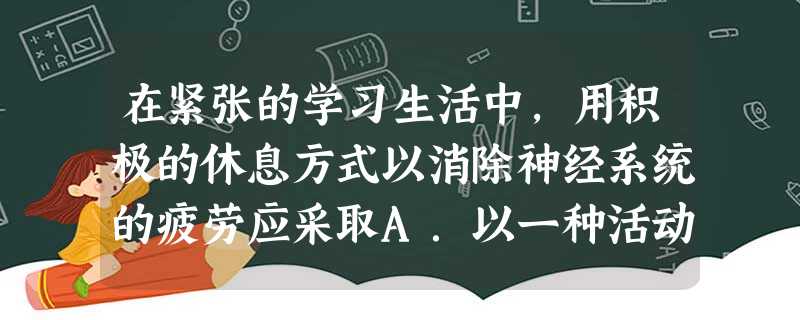 在紧张的学习生活中,用积极的休息方式以消除神经系统的疲劳应采取A.以一种活动替换另一种活动B.立即睡觉C.从事长时间的体育活动D.服用镇静剂 在紧张的学习生活中,用积极的休息方式以消除神经系统的疲劳应采取A.以一种活动替换另一种活动B.立即睡觉C.从事长时间的体育活动D.服用镇静剂