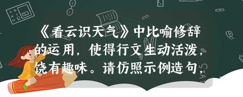 《看云识天气》中比喻修辞的运用,使得行文生动活泼,饶有趣味。请仿照示例造句,从形状入手,展开充分的想象和联想,既考虑静态,又兼顾动态,以求动静结 《看云识天气》中比喻修辞的运用,使得行文生动活泼,饶有趣味。请仿照示例造句,从形状入手,展开充分的想象和联想,既考虑静态,又兼顾动态,以求动静结