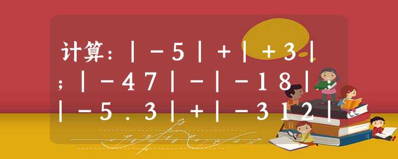 计算:|-5|+|+3|;|-47|-|-18|;|-5.3|+|-312|. 计算:|-5|+|+3|;|-47|-|-18|;|-5.3|+|-312|.