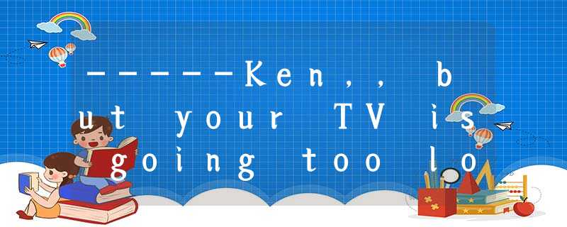 -----Ken,, but your TV is going too loud. -----Ken,, but your TV is going too loud.