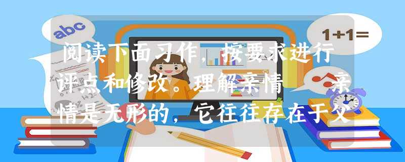 阅读下面习作,按要求进行评点和修改。理解亲情 亲情是无形的,它往往存在于父母对你的关爱中,但我们平时并不注意它们,甚至疏忽,讨 阅读下面习作,按要求进行评点和修改。理解亲情 亲情是无形的,它往往存在于父母对你的关爱中,但我们平时并不注意它们,甚至疏忽,讨