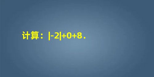 计算:|-2|+0+8. 计算:|-2|+0+8.