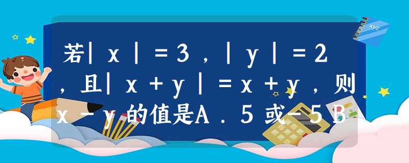 若|x|=3,|y|=2,且|x+y|=x+y,则x-y的值是A.5或-5B.1或-1C.5或1D.1或-5 若|x|=3,|y|=2,且|x+y|=x+y,则x-y的值是A.5或-5B.1或-1C.5或1D.1或-5
