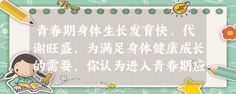 青春期身体生长发育快、代谢旺盛,为满足身体健康成长的需要,你认为进入青春期应养成的生活习惯中,不应包括下列哪项A.保证全面合理营养B.生活要有规律C.积 青春期身体生长发育快、代谢旺盛,为满足身体健康成长的需要,你认为进入青春期应养成的生活习惯中,不应包括下列哪项A.保证全面合理营养B.生活要有规律C.积