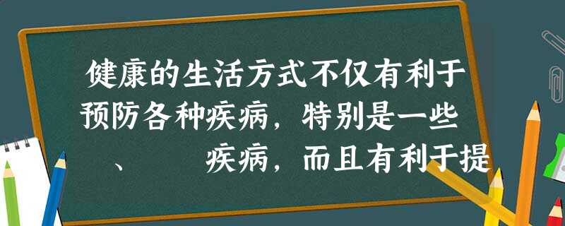 健康的生活方式不仅有利于预防各种疾病,特别是一些 、 疾病,而且有利于提高人们的 水平,提高 水平。 健康的生活方式不仅有利于预防各种疾病,特别是一些 、 疾病,而且有利于提高人们的 水平,提高 水平。