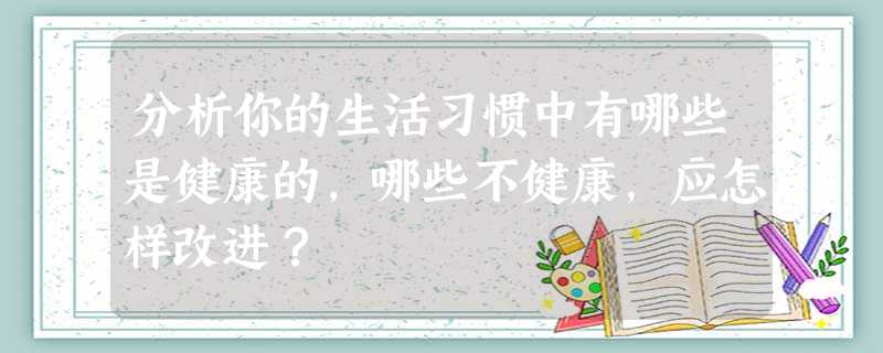 分析你的生活习惯中有哪些是健康的,哪些不健康,应怎样改进? 分析你的生活习惯中有哪些是健康的,哪些不健康,应怎样改进?