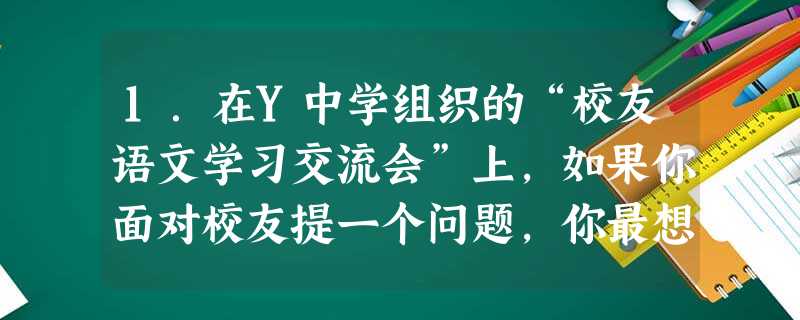 1.在Y中学组织的“校友语文学习交流会”上,如果你面对校友提一个问题,你最想提的问题是什么?___________________ 1.在Y中学组织的“校友语文学习交流会”上,如果你面对校友提一个问题,你最想提的问题是什么?___________________