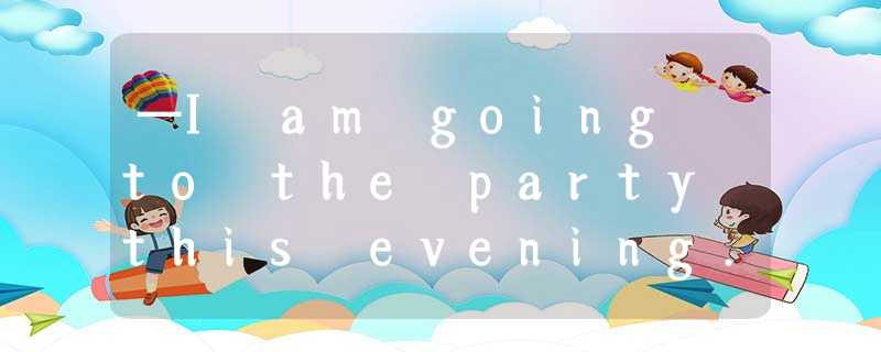 —I am going to the party this evening.—_____. —I am going to the party this evening.—_____.