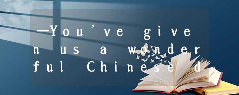 —You’ve given us a wonderful Chinese dinner, Mrs Wang.—_________. [ —You’ve given us a wonderful Chinese dinner, Mrs Wang.—_________. [