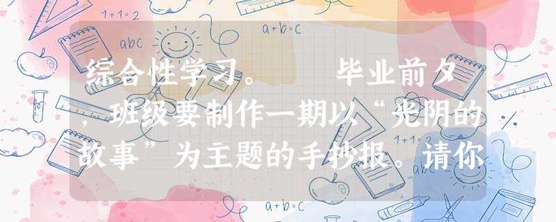 综合性学习。 毕业前夕,班级要制作一期以“光阴的故事”为主题的手抄报。请你根据要求,完成下面的栏目。光阴似箭,岁月无情。你认为下 综合性学习。 毕业前夕,班级要制作一期以“光阴的故事”为主题的手抄报。请你根据要求,完成下面的栏目。光阴似箭,岁月无情。你认为下