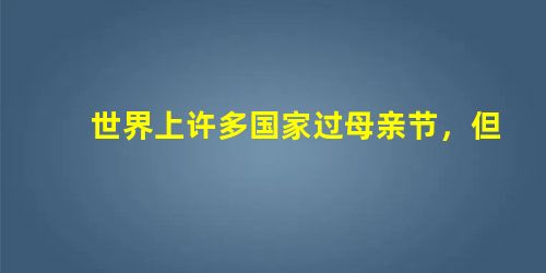 世界上许多国家过母亲节,但母亲节的日期不尽相同:美国、意大利等国都在5月的第二个星期日,法国的母亲节是5月的最后一个星期日, 世界上许多国家过母亲节,但母亲节的日期不尽相同:美国、意大利等国都在5月的第二个星期日,法国的母亲节是5月的最后一个星期日,