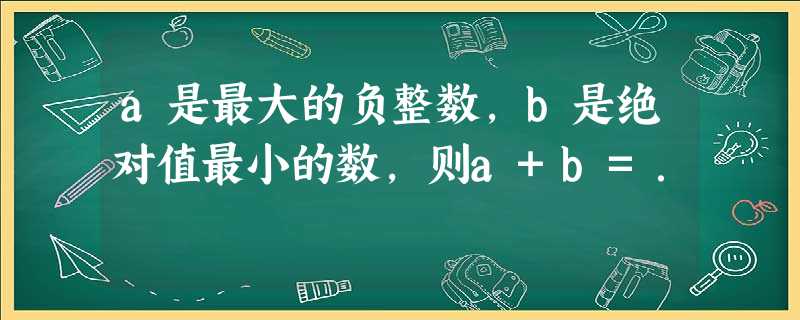 a是最大的负整数,b是绝对值最小的数,则a+b=. a是最大的负整数,b是绝对值最小的数,则a+b=.