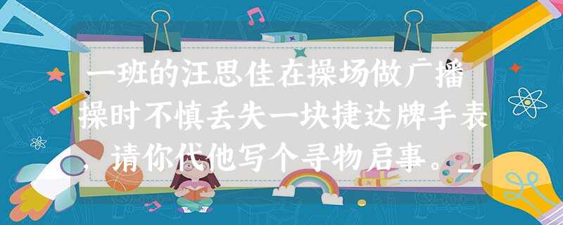 一班的汪思佳在操场做广播操时不慎丢失一块捷达牌手表,请你代他写个寻物启事。__________________________________ 一班的汪思佳在操场做广播操时不慎丢失一块捷达牌手表,请你代他写个寻物启事。__________________________________