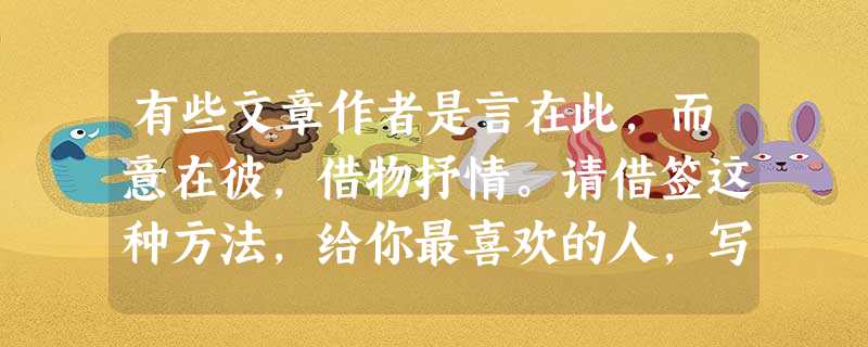 有些文章作者是言在此,而意在彼,借物抒情。请借签这种方法,给你最喜欢的人,写几句温馨的话语。 _________________________ 有些文章作者是言在此,而意在彼,借物抒情。请借签这种方法,给你最喜欢的人,写几句温馨的话语。 _________________________