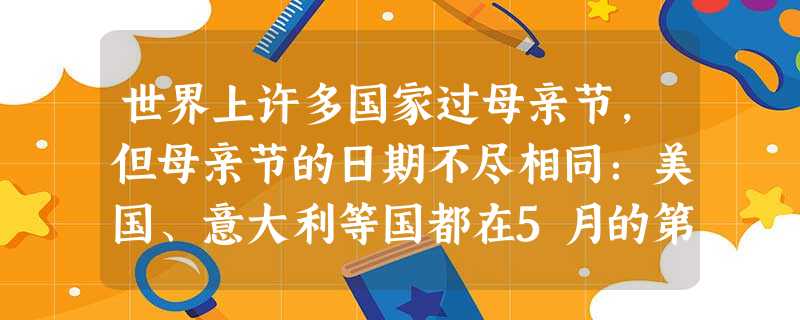 世界上许多国家过母亲节,但母亲节的日期不尽相同:美国、意大利等国都在5月的第二个星期日,法国的母亲节是5月的最后一个星期日,泰国的母亲节是8月12 世界上许多国家过母亲节,但母亲节的日期不尽相同:美国、意大利等国都在5月的第二个星期日,法国的母亲节是5月的最后一个星期日,泰国的母亲节是8月12