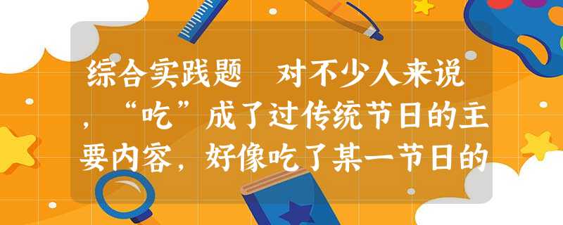 综合实践题 对不少人来说,“吃”成了过传统节日的主要内容,好像吃了某一节日的特色食品就算过完这一节日了。特别是每一个传统节日前夕,商家为了推销节 综合实践题 对不少人来说,“吃”成了过传统节日的主要内容,好像吃了某一节日的特色食品就算过完这一节日了。特别是每一个传统节日前夕,商家为了推销节